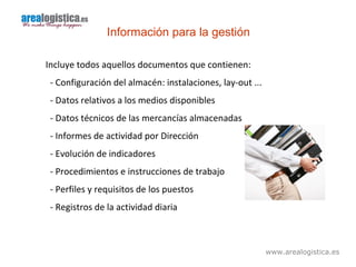 www.arealogistica.es
Información para la gestión
Incluye todos aquellos documentos que contienen:
- Configuración del almacén: instalaciones, lay-out ...
- Datos relativos a los medios disponibles
- Datos técnicos de las mercancías almacenadas
- Informes de actividad por Dirección
- Evolución de indicadores
- Procedimientos e instrucciones de trabajo
- Perfiles y requisitos de los puestos
- Registros de la actividad diaria
 