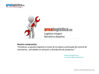 www.arealogistica.es
arealogistica.es
Logística Integral
Barcelona (España)
Nuestro compromiso:
"Fortalecer su gestión logística a través de la mejora continuada del control de
inventarios, actividades en almacén y distribución de productos.“
www.arealogistica.es
consultoria@arealogistica.es
 