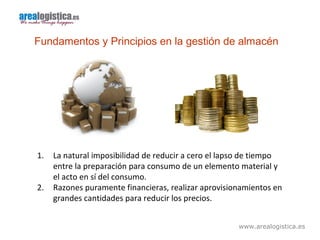 www.arealogistica.es
Fundamentos y Principios en la gestión de almacén
1. La natural imposibilidad de reducir a cero el lapso de tiempo
entre la preparación para consumo de un elemento material y
el acto en sí del consumo.
2. Razones puramente financieras, realizar aprovisionamientos en
grandes cantidades para reducir los precios.
 
