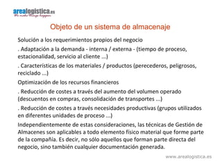 www.arealogistica.es
Objeto de un sistema de almacenaje
Solución a los requerimientos propios del negocio
. Adaptación a la demanda - interna / externa - (tiempo de proceso,
estacionalidad, servicio al cliente ...)
. Características de los materiales / productos (perecederos, peligrosos,
reciclado ...)
Optimización de los recursos financieros
. Reducción de costes a través del aumento del volumen operado
(descuentos en compras, consolidación de transportes ...)
. Reducción de costes a través necesidades productivas (grupos utilizados
en diferentes unidades de proceso ...)
Independientemente de estas consideraciones, las técnicas de Gestión de
Almacenes son aplicables a todo elemento físico material que forme parte
de la compañía. Es decir, no sólo aquellos que forman parte directa del
negocio, sino también cualquier documentación generada.
 
