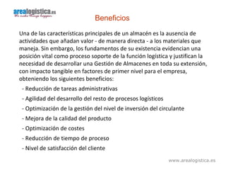 www.arealogistica.es
Beneficios
Una de las características principales de un almacén es la ausencia de
actividades que añadan valor - de manera directa - a los materiales que
maneja. Sin embargo, los fundamentos de su existencia evidencian una
posición vital como proceso soporte de la función logística y justifican la
necesidad de desarrollar una Gestión de Almacenes en toda su extensión,
con impacto tangible en factores de primer nivel para el empresa,
obteniendo los siguientes beneficios:
- Reducción de tareas administrativas
- Agilidad del desarrollo del resto de procesos logísticos
- Optimización de la gestión del nivel de inversión del circulante
- Mejora de la calidad del producto
- Optimización de costes
- Reducción de tiempo de proceso
- Nivel de satisfacción del cliente
 
