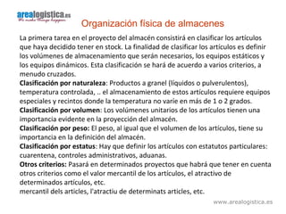 www.arealogistica.es
Organización física de almacenes
La primera tarea en el proyecto del almacén consistirá en clasificar los artículos
que haya decidido tener en stock. La finalidad de clasificar los artículos es definir
los volúmenes de almacenamiento que serán necesarios, los equipos estáticos y
los equipos dinámicos. Esta clasificación se hará de acuerdo a varios criterios, a
menudo cruzados.
Clasificación por naturaleza: Productos a granel (líquidos o pulverulentos),
temperatura controlada, .. el almacenamiento de estos artículos requiere equipos
especiales y recintos donde la temperatura no varíe en más de 1 o 2 grados.
Clasificación por volumen: Los volúmenes unitarios de los artículos tienen una
importancia evidente en la proyección del almacén.
Clasificación por peso: El peso, al igual que el volumen de los artículos, tiene su
importancia en la definición del almacén.
Clasificación por estatus: Hay que definir los artículos con estatutos particulares:
cuarentena, controles administrativos, aduanas.
Otros criterios: Pasará en determinados proyectos que habrá que tener en cuenta
otros criterios como el valor mercantil de los artículos, el atractivo de
determinados artículos, etc.
mercantil dels articles, l'atractiu de determinats articles, etc.
 