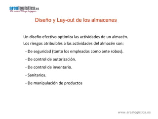 www.arealogistica.es
Diseño y Lay-out de los almacenes
Un diseño efectivo optimiza las actividades de un almacén.
Los riesgos atribuibles a las actividades del almacén son:
- De seguridad (tanto los empleados como ante robos).
- De control de autorización.
- De control de inventario.
- Sanitarios.
- De manipulación de productos
 