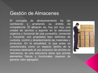 Gestión de Almacenes
El concepto de almacenamiento ha ido
cambiando y ampliando su ámbito de
competencia. El almacén es, hoy por hoy, una
unidad de servicio y soporte en la estructura
orgánica y funcional de una compañía, comercial
o industrial, con propósitos bien definidos de
custodia, control y abastecimiento de materiales y
productos. En la actualidad, lo que antes se
caracterizaba como un espacio dentro de la
empresa destinado al uso exclusivo de arrume de
mercancía, es una estructura clave que provee
elementos físicos y funcionales capaces de
generar valor agregado.
 