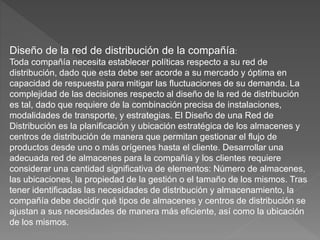 Diseño de la red de distribución de la compañía:
Toda compañía necesita establecer políticas respecto a su red de
distribución, dado que esta debe ser acorde a su mercado y óptima en
capacidad de respuesta para mitigar las fluctuaciones de su demanda. La
complejidad de las decisiones respecto al diseño de la red de distribución
es tal, dado que requiere de la combinación precisa de instalaciones,
modalidades de transporte, y estrategias. El Diseño de una Red de
Distribución es la planificación y ubicación estratégica de los almacenes y
centros de distribución de manera que permitan gestionar el flujo de
productos desde uno o más orígenes hasta el cliente. Desarrollar una
adecuada red de almacenes para la compañía y los clientes requiere
considerar una cantidad significativa de elementos: Número de almacenes,
las ubicaciones, la propiedad de la gestión o el tamaño de los mismos. Tras
tener identificadas las necesidades de distribución y almacenamiento, la
compañía debe decidir qué tipos de almacenes y centros de distribución se
ajustan a sus necesidades de manera más eficiente, así como la ubicación
de los mismos.
 