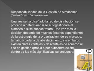Responsabilidades de la Gestión de Almacenes
(Gestión Propia o Subcontratación):
Una vez se ha diseñado la red de distribución se
procede a determinar si se autogestionará el
almacén o si se subcontratará. Una vez más la
decisión depende de muchos factores dependientes
de la estrategia de la organización, de su mercado,
tamaño y cadena de abastecimiento, sin embargo
existen claras ventajas y desventajas de acuerdo al
tipo de gestión (propia o por subcontratación),
dentro de las más significativas se encuentran:
 