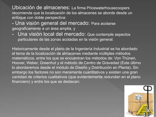 Ubicación de almacenes: La firma Pricewaterhousecoopers
recomienda que la localización de los almacenes se aborde desde un
enfoque con doble perspectiva:
- Una visión general del mercado: Para acotarse
geograficamente a un área amplia, y
- Una visión local del mercado: Que contemple aspectos
particulares de las zonas acotadas en la visión general.
Historicamente desde el plano de la Ingeniería Industrial se ha abordado
el tema de la localización de almacenes mediante múltiples métodos
matemáticos, entre los que se encuentran los métodos de: Von Thünen,
Hoover, Weber, Greenhut y el método de Centro de Gravedad (Este último
lo abordaremos desde el módulo de Diseño y Distribución en Planta). Sin
embargo los factores no son meramente cuantitativos y existen una gran
cantidad de criterios cualitativos (que evidentemente redundan en el plano
financiero) y entre los que se destacan:
 