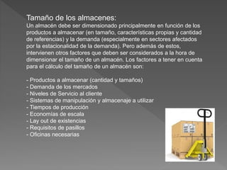 Tamaño de los almacenes:
Un almacén debe ser dimensionado principalmente en función de los
productos a almacenar (en tamaño, características propias y cantidad
de referencias) y la demanda (especialmente en sectores afectados
por la estacionalidad de la demanda). Pero además de estos,
intervienen otros factores que deben ser considerados a la hora de
dimensionar el tamaño de un almacén. Los factores a tener en cuenta
para el cálculo del tamaño de un almacén son:
- Productos a almacenar (cantidad y tamaños)
- Demanda de los mercados
- Niveles de Servicio al cliente
- Sistemas de manipulación y almacenaje a utilizar
- Tiempos de producción
- Economías de escala
- Lay out de existencias
- Requisitos de pasillos
- Oficinas necesarias
 