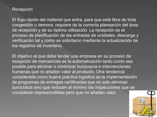 Recepción
El flujo rápido del material que entra, para que esté libre de toda
congestión o demora, requiere de la correcta planeación del área
de recepción y de su óptima utilización. La recepción es el
proceso de planificación de las entradas de unidades, descarga y
verificación tal y como se solicitaron mediante la actualización de
los registros de inventario.
El objetivo al que debe tender una empresa en su proceso de
recepción de mercancías es la automatización tanto como sea
posible para eliminar o minimizar burocracia e intervenciones
humanas que no añaden valor al producto. Otra tendencia
considerada como buena práctica logística es la implementación
de programas de entregas certificadas que no solo eliminan
burocracia sino que reducen al mínimo las inspecciones que se
consideran imprescindibles pero que no añaden valor.
 