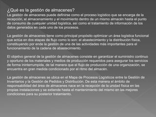 ¿Qué es la gestión de almacenes?
La gestión de almacenes puede definirse como el proceso logístico que se encarga de la
recepción, el almacenamiento y el movimiento dentro de un mismo almacén hasta el punto
de consumo de cualquier unidad logística, así como el tratamiento de información de los
datos generados en cada uno de los procesos.
La gestión de almacenes tiene como principal propósito optimizar un área logística funcional
que actúa en dos etapas de flujo como lo son: el abastecimiento y la distribución física,
constituyendo por ende la gestión de una de las actividades más importantes para el
funcionamiento de la cadena de abastecimiento.
El objetivo general de la gestión de almacenes consiste en garantizar el suministro continuo
y oportuno de los materiales y medios de producción requeridos para asegurar los servicios
de forma ininterrumpida, de tal manera que el flujo de producción de una organización, se
encuentra en gran medida condicionado por el ritmo del almacén.
La gestión de almacenes se ubica en el Mapa de Procesos Logísticos entre la Gestión de
Inventarios y la Gestión de Pedidos y Distribución. De esta manera el ámbito de
responsabilidad del área de almacenes nace en la recepción de la unidad física en las
propias instalaciones y se extiende hasta el mantenimiento del mismo en las mejores
condiciones para su posterior tratamiento.
 