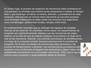 En primer lugar, el proceso de recepción de mercancías debe cimentarse en
una previsión de entradas que informe de las recepciones a realizar en tiempo
dado y que contenga, al menos, el horario, artículos, y procedencia de cada
recepción, este proceso se conoce como cita previa ya que para procesos
como Entregas Paletizadas se debe contar con recursos muy específicos
como montacargas, plataformas moviles, rampas, entre otros.
Es evidentemente necesario que se distingan los ingresos de unidades
internas de las externas. En el primero de los casos, los requerimientos de
recepción son significativamente menores que las mercancías de origen
externo, en el caso de que se realicen controles de procesos a lo largo de la
vida de las mercancía. Además, una correcta metodología de identificaciones
a lo largo de la compañía también favorece enormemente la actividad de
recepción. Es el caso de traslado de mercancías entre almacenes o de
proceso de transformación a almacén. Las mercancías de procedencia externa
requieren unas condiciones de llegada más exhaustivas y deben haber sido
establecidas previamente con el proveedor (cita previa - EDI), con lo que se
precisa mayor actuación y responsabilidad desde el almacén.
 