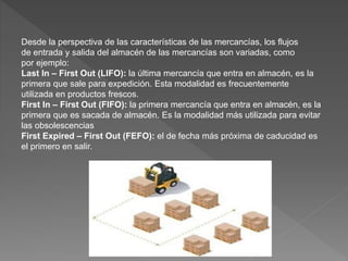 Desde la perspectiva de las características de las mercancías, los flujos
de entrada y salida del almacén de las mercancías son variadas, como
por ejemplo:
Last In – First Out (LIFO): la última mercancía que entra en almacén, es la
primera que sale para expedición. Esta modalidad es frecuentemente
utilizada en productos frescos.
First In – First Out (FIFO): la primera mercancía que entra en almacén, es la
primera que es sacada de almacén. Es la modalidad más utilizada para evitar
las obsolescencias
First Expired – First Out (FEFO): el de fecha más próxima de caducidad es
el primero en salir.
 