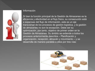 Información
Si bien la función principal de la Gestión de Almacenes es la
eficiencia y efectividad en el flujo físico, su consecución está
a expensas del flujo de información, este es un eje
transversal de los procesos de gestión logística, y la gestión
de almacenes no son la excepción. Debe ser su
optimización, por tanto, objetivo de primer orden en la
Gestión de Almacenes. Su ámbito se extiende a todos los
procesos anteriormente descritos – Planificación y
organización, recepción, almacén y movimiento – y se
desarrolla de manera paralela a ellos por tres vías:
 