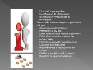 • Información para gestión.
• Identificación de ubicaciones.
• Identificación y trazabilidad de
mercancías.
Dentro de la información para la gestión se
incluyen:
• Configuración del almacén:
instalaciones, lay-out…
• Datos relativos a los medios disponibles
• Datos técnicos de las mercancías
almacenadas
• Informes de actividad para Dirección
• Evolución de indicadores
• Procedimientos e instrucciones de
trabajo
• Perfiles y requisitos de los puestos
• Registros de la actividad diaria.
 