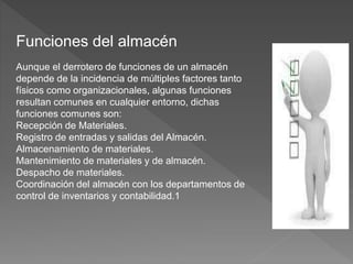 Funciones del almacén
Aunque el derrotero de funciones de un almacén
depende de la incidencia de múltiples factores tanto
físicos como organizacionales, algunas funciones
resultan comunes en cualquier entorno, dichas
funciones comunes son:
Recepción de Materiales.
Registro de entradas y salidas del Almacén.
Almacenamiento de materiales.
Mantenimiento de materiales y de almacén.
Despacho de materiales.
Coordinación del almacén con los departamentos de
control de inventarios y contabilidad.1
 