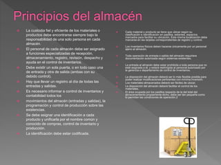  La custodia fiel y eficiente de los materiales o
productos debe encontrarse siempre bajo la
responsabilidad de una solo persona en cada
almacén.
 El personal de cada almacén debe ser asignado
a funciones especializadas de recepción,
almacenamiento, registro, revisión, despacho y
ayuda en el control de inventarios.
 Debe existir un sola puerta, o en todo caso una
de entrada y otra de salida (ambas con su
debido control).
 Hay que llevar un registro al día de todas las
entradas y salidas.
 Es necesario informar a control de inventarios y
contabilidad todos los
 movimientos del almacén (entradas y salidas), la
programación y control de producción sobre las
existencias.
 Se debe asignar una identificación a cada
producto y unificarla por el nombre común y
conocido de compras, control de inventario y
producción.
 La identificación debe estar codificada.
 Cada material o producto se tiene que ubicar según su
clasificación e identificación en pasillos, estantes, espacios
marcados para facilitar su ubicación. Esta misma localización debe
marcarse en las tarjetas correspondientes de registro y control.
 Los inventarios físicos deben hacerse únicamente por un personal
ajeno al almacén.
 Toda operación de entrada o salida del almacén requiriere
documentación autorizada según sistemas existentes.
 La entrada al almacén debe estar prohibida a toda persona que no
esté asignada a él, y estará restringida al personal autorizado por
la gerencia o departamento de control de inventarios.
 La disposición del almacén deberá ser lo más flexible posible para
poder realizar modificaciones pertinentes con mínima inversión.
 Los materiales almacenados deberá ser fáciles de ubicar.
 La disposición del almacén deberá facilitar el control de los
materiales.
 El área ocupada por los pasillos respecto de la del total del
almacenamiento propiamente dicho, debe ser tan pequeña como
lo permitan las condiciones de operación.2
 