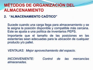 2. “ALMACENAMIENTO CAÓTICO”
Sucede cuando una carga llega para almacenamiento y se
le asigna la posición disponible y compatible más cercana.
Este se ajusta a una política de inventarios PEPS.
Importante que el tamaño de las posiciones en las
estanterías sean adecuadas para la ubicación de cualquier
producto y/o pallet.
VENTAJAS: Mejor aprovechamiento del espacio.
INCONVENIENTE: Control de las mercancías
almacenadas.
MÉTODOS DE ORGANIZACIÓN DEL
ALMACENAMIENTO
 
