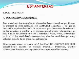 ESTANTERIAS
CARACTERISTICAS:
A. OBSERVACIONES GENERALES.
Para seleccionar la estantería más adecuada a las necesidades específicas de
la empresa se debe realizarse con ASESORIA TECNICA , ya que su
instalación requiere de cálculo de estructuras para determinar la resistencia
de los materiales a emplear, y en consecuencia el grosor y dimensiones de
cada uno de los componentes de la estantería (vigas, torres, separadores,
etcétera) en función de las alturas requeridas, distribución de la carga, peso y
volumen previsto de los productos a almacenar.
Otros aspecto a tener en cuenta es LA CALIDAD DE LOS PISOS DEL CEDI,
especialmente cuando se utilizan máquinas trilaterales, pasillos
transversales, iluminación, reglamentación contra incendios, etcétera.
 