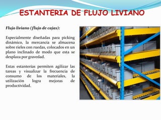 ESTANTERIA DE FLUJO LIVIANO
Flujo liviano (flujo de cajas):
Especialmente diseñadas para picking
dinámico, la mercancía se almacena
sobre rieles con ruedas, colocados en un
plano inclinado de modo que esta se
desplaza por gravedad.
Estas estanterías permiten agilizar las
tareas y visualizar la frecuencia de
consumo de los materiales, la
utilización logra mejoras de
productividad.
 