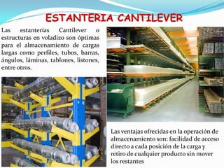 ESTANTERIA CANTILEVER
Las estanterías Cantilever o
estructuras en voladizo son óptimas
para el almacenamiento de cargas
largas como perfiles, tubos, barras,
ángulos, láminas, tablones, listones,
entre otros.
Las ventajas ofrecidas en la operación de
almacenamiento son: facilidad de acceso
directo a cada posición de la carga y
retiro de cualquier producto sin mover
los restantes
 