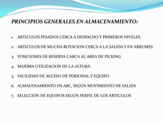 PRINCIPIOS GENERALES EN ALMACENAMIENTO:
1. ARTICULOS PESADOS CERCA A DESPACHO Y PRIMEROS NIVELES.
2. ARTICULOS DE MUCHA ROTACION CERCA A LA SALIDA Y EN ARRUMES
3. POSICIONES DE RESERVA CARCA AL AREA DE PICKING
4. MAXIMA UTILIZACION DE LA ALTURA
5. FACILIDAD DE ACCESO DE PERSONAL Y EQUIPO
6. ALMACENAMIENTO EN ABC, SEGÚN MOVIMIENTO DE SALIDA
7. SELECCIÓN DE EQUIPOS SEGÚN PERFIL DE LOS ARTICULOS
 