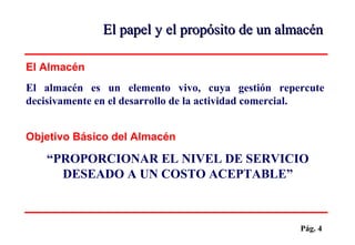 Pág. 4
El almacén es un elemento vivo, cuya gestión repercute
decisivamente en el desarrollo de la actividad comercial.
El Almacén
“PROPORCIONAR EL NIVEL DE SERVICIO
DESEADO A UN COSTO ACEPTABLE”
Objetivo Básico del Almacén
El papel y el propósito de un almacénEl papel y el propósito de un almacén
 