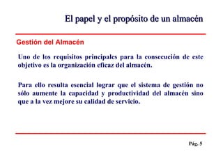 Pág. 5
El papel y el propósito de un almacénEl papel y el propósito de un almacén
Uno de los requisitos principales para la consecución de este
objetivo es la organización eficaz del almacén.
Para ello resulta esencial lograr que el sistema de gestión no
sólo aumente la capacidad y productividad del almacén sino
que a la vez mejore su calidad de servicio.
Gestión del Almacén
 
