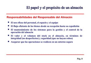 Pág. 8
 El uso eficaz del personal, el espacio y el equipo
 El flujo eficiente de los bienes desde su recepción hasta su expedición
 El mantenimiento de los sistemas para la gestión y el control de la
operación del almacén
 El valor y el volumen del stock en el almacén, en términos de
integridad (no desperfectos) y seguridad (que no hayan robos)
 Asegurar que las operaciones se realicen en un entorno seguro
Responsabilidades del Responsable del Almacén
El papel y el propósito de un almacénEl papel y el propósito de un almacén
 