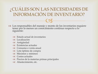 ¿CUÁLES SON LAS NECESIDADES DE
INFORMACIÓN DE INVENTARIO?



 Los responsables del manejo y monto de los inventarios requiere
tener por lo menos un conocimiento continuo respecto a lo
siguiente:











Estado actual de inventarios
Localización
Antigüedad
Existencias actuales
Consumo o venta anual
Lote óptimo de compra
Máximos y mínimos
Costos actuales
Precios de la materias primas principales
Abastecimiento, etc.

 