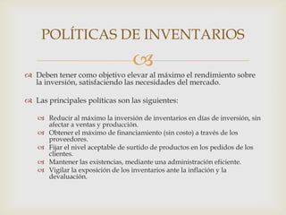 POLÍTICAS DE INVENTARIOS


 Deben tener como objetivo elevar al máximo el rendimiento sobre
la inversión, satisfaciendo las necesidades del mercado.

 Las principales políticas son las siguientes:
 Reducir al máximo la inversión de inventarios en días de inversión, sin
afectar a ventas y producción.
 Obtener el máximo de financiamiento (sin costo) a través de los
proveedores.
 Fijar el nivel aceptable de surtido de productos en los pedidos de los
clientes.
 Mantener las existencias, mediante una administración eficiente.
 Vigilar la exposición de los inventarios ante la inflación y la
devaluación.

 