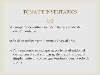 TOMA DE INVENTARIOS


 Comparación entre existencia física y saldo del
kardex contable.
 Se debe realizar por lo menos 1 vez al año.
 Para realizarlo es indispensable tener el saldo del
kardex con el cual comparar, de lo contrario sería
simplemente un conteo que tendría vigencia solo de
un día

 