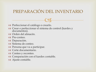 PREPARACIÓN DEL INVENTARIO



 Perfeccionar el catálogo o crearlo.
 Crear o perfeccionar el sistema de control (kardex y
documentos).
 Orden del almacén.
 Pre-conteo.
 Depuración.
 Sistema de conteo.
 Persona que va a participar.
 Corte documentario.
 Conteo y reconteo.
 Comparación con el kardex contable.
 Ajuste contable.

 