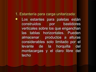 1. Estantería para carga unitarizada:1. Estantería para carga unitarizada:
 Los estantes para paletas estánLos estantes para paletas están
construidos por bastidoresconstruidos por bastidores
verticales sobre los que enganchanverticales sobre los que enganchan
las tablas horizontales. Puedenlas tablas horizontales. Pueden
almacenar productos a alturasalmacenar productos a alturas
considerables solo limitado por elconsiderables solo limitado por el
levante de la horquilla dellevante de la horquilla del
montacargas y el claro libre delmontacargas y el claro libre del
techotecho
 