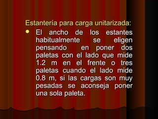 Estantería para carga unitarizada:Estantería para carga unitarizada:
 El ancho de los estantesEl ancho de los estantes
habitualmente se eligenhabitualmente se eligen
pensando en poner dospensando en poner dos
paletas con el lado que midepaletas con el lado que mide
1.2 m en el frente o tres1.2 m en el frente o tres
paletas cuando el lado midepaletas cuando el lado mide
0.8 m, si las cargas son muy0.8 m, si las cargas son muy
pesadas se aconseja ponerpesadas se aconseja poner
una sola paleta.una sola paleta.
 