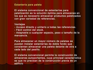 Estantería para paleta
El sistema convencional de estanterías para
paletización es la solución óptima para almacenes en
los que es necesario almacenar productos paletizados
con gran variedad de referencias.
Ventajas
- Acceso directo y unitario a todas las referencias.
- Fácil control del stock.
- Adaptable a cualquier espacio, peso o tamaño de la
mercancía.
Para almacenar un mayor número de paletas se
pueden instalar estanterías de doble fondo que
consienten almacenar una paleta delante de otra a
cada lado del pasillo.
El sistema convencional permite la construcción de
almacenes autoportantes, cuya principal característica
es que no precisan de la construcción previa de un
edificio
 