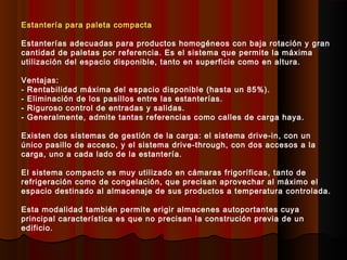 Estantería para paleta compacta
Estanterías adecuadas para productos homogéneos con baja rotación y gran
cantidad de paletas por referencia. Es el sistema que permite la máxima
utilización del espacio disponible, tanto en superficie como en altura.
Ventajas:
- Rentabilidad máxima del espacio disponible (hasta un 85%).
- Eliminación de los pasillos entre las estanterías.
- Riguroso control de entradas y salidas.
- Generalmente, admite tantas referencias como calles de carga haya.
Existen dos sistemas de gestión de la carga: el sistema drive-in, con un
único pasillo de acceso, y el sistema drive-through, con dos accesos a la
carga, uno a cada lado de la estantería.
El sistema compacto es muy utilizado en cámaras frigoríficas, tanto de
refrigeración como de congelación, que precisan aprovechar al máximo el
espacio destinado al almacenaje de sus productos a temperatura controlada.
Esta modalidad también permite erigir almacenes autoportantes cuya
principal característica es que no precisan la construción previa de un
edificio.
 