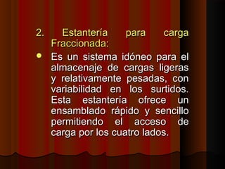 2. Estantería para carga2. Estantería para carga
Fraccionada:Fraccionada:
 Es un sistema idóneo para elEs un sistema idóneo para el
almacenaje de cargas ligerasalmacenaje de cargas ligeras
y relativamente pesadas, cony relativamente pesadas, con
variabilidad en los surtidos.variabilidad en los surtidos.
Esta estantería ofrece unEsta estantería ofrece un
ensamblado rápido y sencilloensamblado rápido y sencillo
permitiendo el acceso depermitiendo el acceso de
carga por los cuatro lados.carga por los cuatro lados.
 