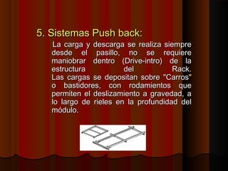 5. Sistemas Push back:5. Sistemas Push back:
La carga y descarga se realiza siempreLa carga y descarga se realiza siempre
desde el pasillo, no se requieredesde el pasillo, no se requiere
maniobrar dentro (Drive-intro) de lamaniobrar dentro (Drive-intro) de la
estructura del Rack.estructura del Rack.
Las cargas se depositan sobre "Carros"Las cargas se depositan sobre "Carros"
o bastidores, con rodamientos queo bastidores, con rodamientos que
permiten el deslizamiento a gravedad, apermiten el deslizamiento a gravedad, a
lo largo de rieles en la profundidad dello largo de rieles en la profundidad del
módulo.módulo.
 