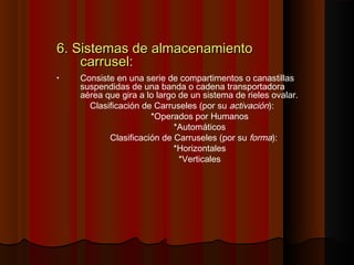 6. Sistemas de almacenamiento6. Sistemas de almacenamiento
carrusel:carrusel:
• Consiste en una serie de compartimentos o canastillas
suspendidas de una banda o cadena transportadora
aérea que gira a lo largo de un sistema de rieles ovalar.
Clasificación de Carruseles (por su activación):
*Operados por Humanos
*Automáticos
Clasificación de Carruseles (por su forma):
*Horizontales
*Verticales
 