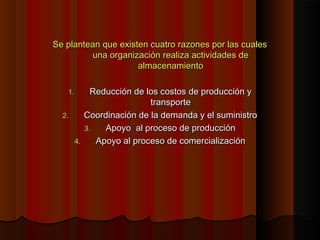 Se plantean que existen cuatro razones por las cualesSe plantean que existen cuatro razones por las cuales
una organización realiza actividades deuna organización realiza actividades de
almacenamientoalmacenamiento
1.1. Reducción de los costos de producción yReducción de los costos de producción y
transportetransporte
2.2. Coordinación de la demanda y el suministroCoordinación de la demanda y el suministro
3.3. Apoyo al proceso de producciónApoyo al proceso de producción
4.4. Apoyo al proceso de comercializaciónApoyo al proceso de comercialización
 