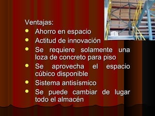 Ventajas:Ventajas:
 Ahorro en espacioAhorro en espacio
 Actitud de innovaciónActitud de innovación
 Se requiere solamente unaSe requiere solamente una
loza de concreto para pisoloza de concreto para piso
 Se aprovecha el espacioSe aprovecha el espacio
cúbico disponiblecúbico disponible
 Sistema antisísmicoSistema antisísmico
 Se puede cambiar de lugarSe puede cambiar de lugar
todo el almacéntodo el almacén
 