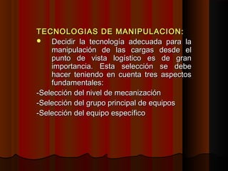 TECNOLOGIAS DE MANIPULACION:TECNOLOGIAS DE MANIPULACION:
 Decidir la tecnología adecuada para laDecidir la tecnología adecuada para la
manipulación de las cargas desde elmanipulación de las cargas desde el
punto de vista logístico es de granpunto de vista logístico es de gran
importancia. Esta selección se debeimportancia. Esta selección se debe
hacer teniendo en cuenta tres aspectoshacer teniendo en cuenta tres aspectos
fundamentales:fundamentales:
-Selección del nivel de mecanización-Selección del nivel de mecanización
-Selección del grupo principal de equipos-Selección del grupo principal de equipos
-Selección del equipo específico-Selección del equipo específico
 