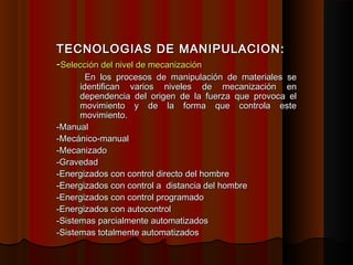 TECNOLOGIAS DE MANIPULACION:TECNOLOGIAS DE MANIPULACION:
--Selección del nivel de mecanizaciónSelección del nivel de mecanización
En los procesos de manipulación de materiales seEn los procesos de manipulación de materiales se
identifican varios niveles de mecanización enidentifican varios niveles de mecanización en
dependencia del origen de la fuerza que provoca eldependencia del origen de la fuerza que provoca el
movimiento y de la forma que controla estemovimiento y de la forma que controla este
movimiento.movimiento.
-Manual-Manual
-Mecánico-manual-Mecánico-manual
-Mecanizado-Mecanizado
-Gravedad-Gravedad
-Energizados con control directo del hombre-Energizados con control directo del hombre
-Energizados con control a distancia del hombre-Energizados con control a distancia del hombre
-Energizados con control programado-Energizados con control programado
-Energizados con autocontrol-Energizados con autocontrol
-Sistemas parcialmente automatizados-Sistemas parcialmente automatizados
-Sistemas totalmente automatizados-Sistemas totalmente automatizados
 