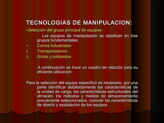 TECNOLOGIAS DE MANIPULACION:TECNOLOGIAS DE MANIPULACION:
--Selección del grupo principal de equipos:Selección del grupo principal de equipos:
Los equipos de manipulación se clasifican en tresLos equipos de manipulación se clasifican en tres
grupos fundamentales:grupos fundamentales:
1.1. Carros industrialesCarros industriales
2.2. TransportadoresTransportadores
3.3. Grúas y polipastosGrúas y polipastos
A continuación se hace un cuadro de relación para suA continuación se hace un cuadro de relación para su
eficiente utilización:eficiente utilización:
Para la selección del equipo especifico es necesario, por unaPara la selección del equipo especifico es necesario, por una
parte identificar detalladamente las características departe identificar detalladamente las características de
la unidad de carga, las características estructurales della unidad de carga, las características estructurales del
almacén, los métodos y medios de almacenamientoalmacén, los métodos y medios de almacenamiento
previamente seleccionados, conocer las característicaspreviamente seleccionados, conocer las características
de diseño y explotación de los equipos.de diseño y explotación de los equipos.
 