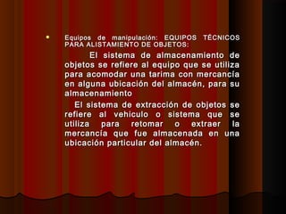  Equipos de manipulación:Equipos de manipulación: EQUIPOS TÉCNICOSEQUIPOS TÉCNICOS
PARA ALISTAMIENTO DE OBJETOS:PARA ALISTAMIENTO DE OBJETOS:
El sistema de almacenamiento deEl sistema de almacenamiento de
objetos se refiere al equipo que se utilizaobjetos se refiere al equipo que se utiliza
para acomodar una tarima con mercancíapara acomodar una tarima con mercancía
en alguna ubicación del almacén, para suen alguna ubicación del almacén, para su
almacenamientoalmacenamiento
El sistema de extracción de objetos seEl sistema de extracción de objetos se
refiere al vehiculo o sistema que serefiere al vehiculo o sistema que se
utiliza para retomar o extraer lautiliza para retomar o extraer la
mercancía que fue almacenada en unamercancía que fue almacenada en una
ubicación particular del almacén.ubicación particular del almacén.
 