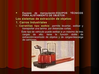  Equipos de manipulación:Equipos de manipulación: EQUIPOS TÉCNICOSEQUIPOS TÉCNICOS
PARA ALISTAMIENTO DE OBJETOS:PARA ALISTAMIENTO DE OBJETOS:
Los sistemas de extracción de objetos:Los sistemas de extracción de objetos:
1. Carros Industriales1. Carros Industriales
1.1. Carretillas tipo walkie:Carretillas tipo walkie: permite levantar, estibar ypermite levantar, estibar y
transportar una tarima por distancias cortas.transportar una tarima por distancias cortas.
Este tipo de vehiculo puede estibar a un máximo de tresEste tipo de vehiculo puede estibar a un máximo de tres
cargas de alto; tiene la función doble decargas de alto; tiene la función doble de
extracción/acomodo de objetos y de cargas/descargaextracción/acomodo de objetos y de cargas/descarga
de camiones.de camiones.
 