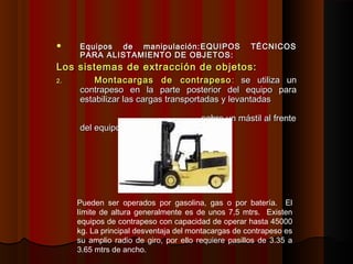  Equipos de manipulación:Equipos de manipulación: EQUIPOS TÉCNICOSEQUIPOS TÉCNICOS
PARA ALISTAMIENTO DE OBJETOS:PARA ALISTAMIENTO DE OBJETOS:
Los sistemas de extracción de objetos:Los sistemas de extracción de objetos:
2.2. Montacargas de contrapesoMontacargas de contrapeso :: se utiliza unse utiliza un
contrapeso en la parte posterior del equipo paracontrapeso en la parte posterior del equipo para
estabilizar las cargas transportadas y levantadasestabilizar las cargas transportadas y levantadas
sobre un mástil al frentesobre un mástil al frente
del equipo.del equipo.
Pueden ser operados por gasolina, gas o por batería. El
límite de altura generalmente es de unos 7,5 mtrs. Existen
equipos de contrapeso con capacidad de operar hasta 45000
kg. La principal desventaja del montacargas de contrapeso es
su amplio radio de giro, por ello requiere pasillos de 3.35 a
3.65 mtrs de ancho.
 