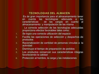 TECNOLOGIAS DEL ALMACENTECNOLOGIAS DEL ALMACEN
Es de gran importancia para el almacenamiento tenerEs de gran importancia para el almacenamiento tener
en cuenta las tecnologías adecuada a lasen cuenta las tecnologías adecuada a las
características de las cargas en cuanto alcaracterísticas de las cargas en cuanto al
almacenamiento y manipulación de las mismaalmacenamiento y manipulación de las misma
La correcta selección de las tecnologías adecuadasLa correcta selección de las tecnologías adecuadas
proporciona efectos favorables tales como:proporciona efectos favorables tales como:
1.1. Se logra una correcta utilización del espacioSe logra una correcta utilización del espacio
2.2. Facilita las operaciones de selección y despachos deFacilita las operaciones de selección y despachos de
productosproductos
3.3. Racionalización de cantidad de personas vinculas a laRacionalización de cantidad de personas vinculas a la
actividadactividad
4.4. Disminuye el tiempo de preparación de pedidosDisminuye el tiempo de preparación de pedidos
5.5. Los productos conservan sus características integrasLos productos conservan sus características integras
favoreciendo la calidadfavoreciendo la calidad
6.6. Protección al hombre, la carga y las instalacionesProtección al hombre, la carga y las instalaciones
 