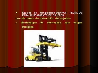  Equipos de manipulación:Equipos de manipulación: EQUIPOS TÉCNICOSEQUIPOS TÉCNICOS
PARA ALISTAMIENTO DE OBJETOS:PARA ALISTAMIENTO DE OBJETOS:
Los sistemas de extracción de objetos:Los sistemas de extracción de objetos:
3.3. Montacargas de contrapeso para cargasMontacargas de contrapeso para cargas
múltiples:múltiples:
 