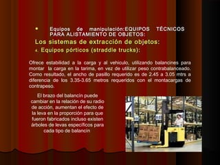  Equipos de manipulación:Equipos de manipulación: EQUIPOS TÉCNICOSEQUIPOS TÉCNICOS
PARA ALISTAMIENTO DE OBJETOS:PARA ALISTAMIENTO DE OBJETOS:
Los sistemas de extracción de objetos:Los sistemas de extracción de objetos:
4.4. Equipos pórticos (straddle trucks):Equipos pórticos (straddle trucks):
Ofrece estabilidad a la carga y al vehiculo, utilizando balancines para
montar la carga en la tarima, en vez de utilizar peso contrabalanceado.
Como resultado, el ancho de pasillo requerido es de 2.45 a 3.05 mtrs a
diferencia de los 3.35-3.65 metros requeridos con el montacargas de
contrapeso.
El brazo del balancín puede
cambiar en la relación de su radio
de acción, aumentan el efecto de
la leva en la proporción para que
fueron fabricados incluso existen
árboles de levas específicos para
cada tipo de balancín
 